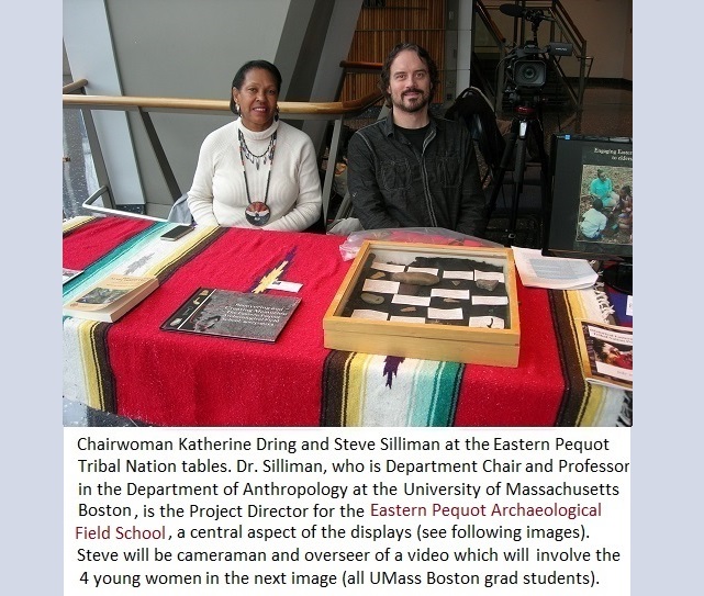 Chairwoman Katherine Dring and Steve Silliman at the Eastern Pequot
                                           Tribal Nations table. Dr. Silliman, who is Department Chair and
                                           Professor in the Department of Anthropology at the University of
                                           Massachusetts Boston, is the Project Director for the Eastern
                                           Pequot Archaeological Project Field School, a central aspect of the
                                           displays (next images). Steve will be cameraman and overseer of a
                                           video which will involve the 4 young women in the next image (all
                                           UMass Boston grad students.
